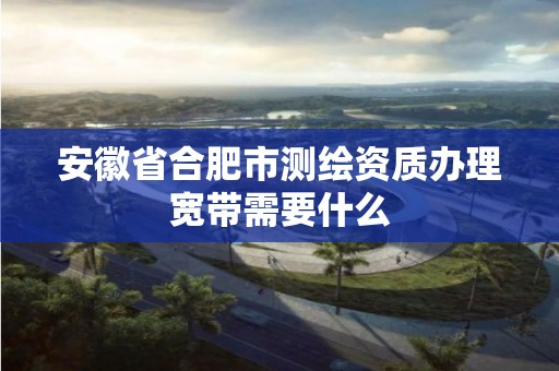 安徽省合肥市测绘资质办理宽带需要什么