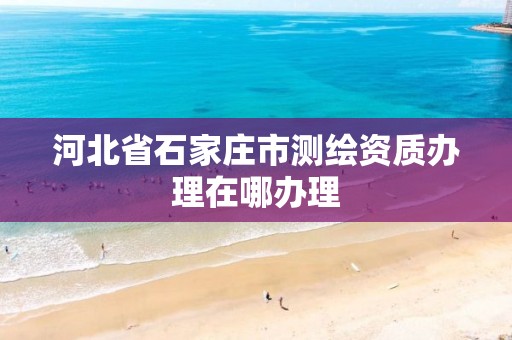 河北省石家庄市测绘资质办理在哪办理