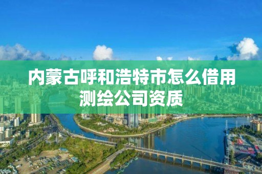 内蒙古呼和浩特市怎么借用测绘公司资质