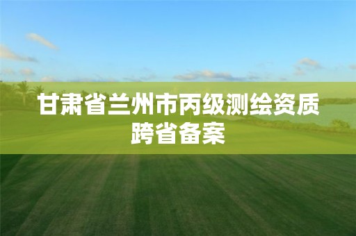 甘肃省兰州市丙级测绘资质跨省备案