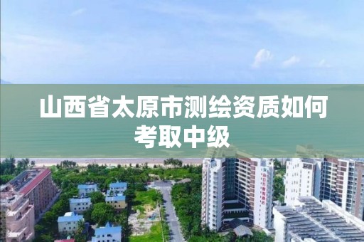 山西省太原市测绘资质如何考取中级