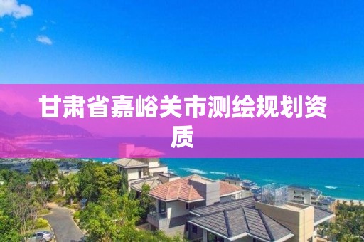 甘肃省嘉峪关市测绘规划资质