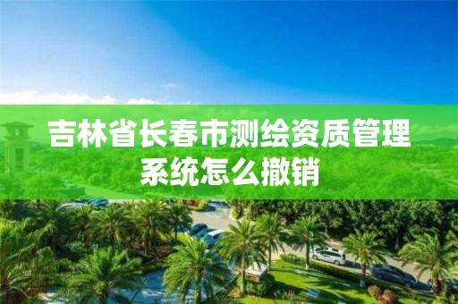 吉林省长春市测绘资质管理系统怎么撤销