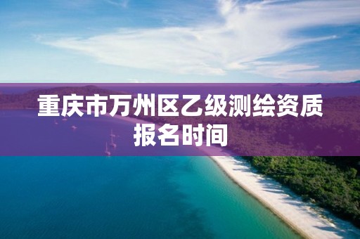 重庆市万州区乙级测绘资质报名时间