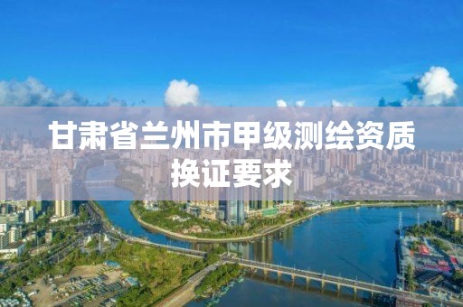 甘肃省兰州市甲级测绘资质换证要求