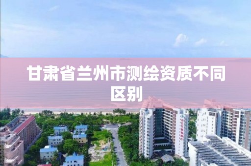 甘肃省兰州市测绘资质不同区别