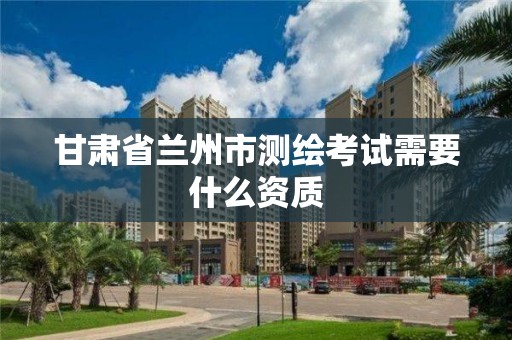 甘肃省兰州市测绘考试需要什么资质