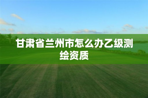 甘肃省兰州市怎么办乙级测绘资质