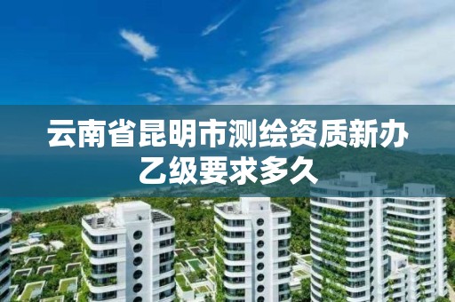 云南省昆明市测绘资质新办乙级要求多久