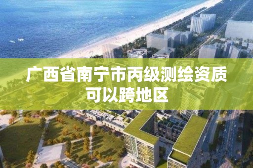 广西省南宁市丙级测绘资质可以跨地区