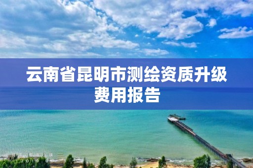 云南省昆明市测绘资质升级费用报告