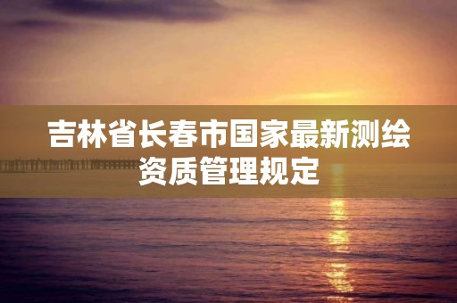 吉林省长春市国家最新测绘资质管理规定