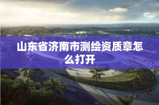 山东省济南市测绘资质章怎么打开