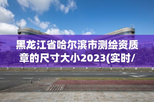 黑龙江省哈尔滨市测绘资质章的尺寸大小2023(实时/更新中)