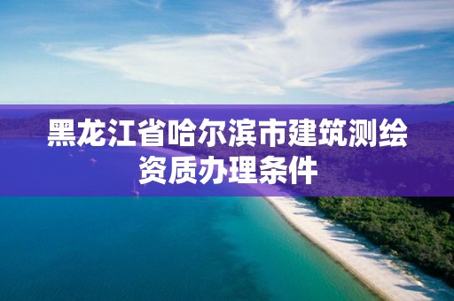 黑龙江省哈尔滨市建筑测绘资质办理条件