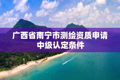 广西省南宁市测绘资质申请中级认定条件