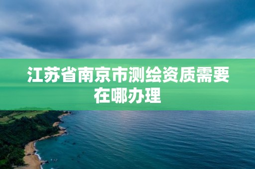 江苏省南京市测绘资质需要在哪办理