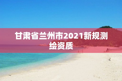 甘肃省兰州市2021新规测绘资质