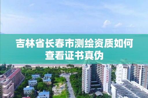 吉林省长春市测绘资质如何查看证书真伪