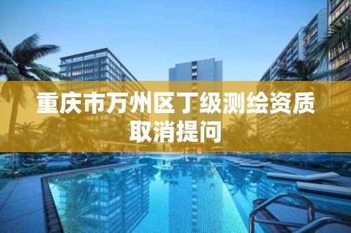 重庆市万州区丁级测绘资质取消提问