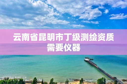 云南省昆明市丁级测绘资质需要仪器