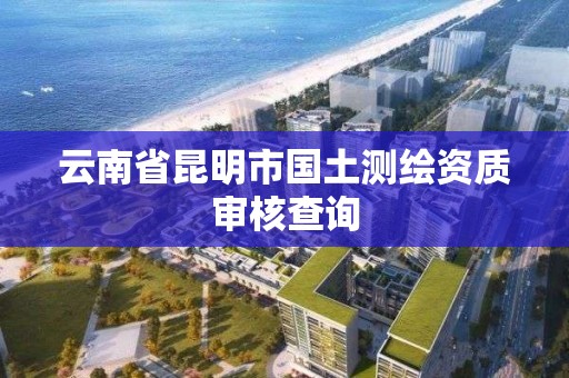 云南省昆明市国土测绘资质审核查询