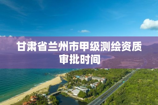 甘肃省兰州市甲级测绘资质审批时间