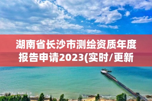 湖南省长沙市测绘资质年度报告申请2023(实时/更新中)