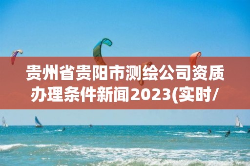 贵州省贵阳市测绘公司资质办理条件新闻2023(实时/更新中)