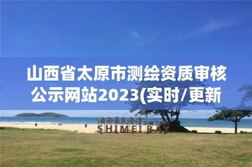 山西省太原市测绘资质审核公示网站2023(实时/更新中)