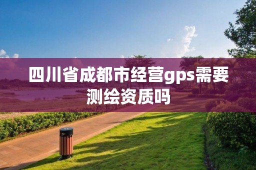 四川省成都市经营gps需要测绘资质吗