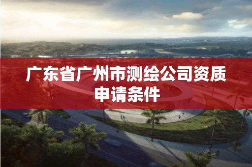 广东省广州市测绘公司资质申请条件