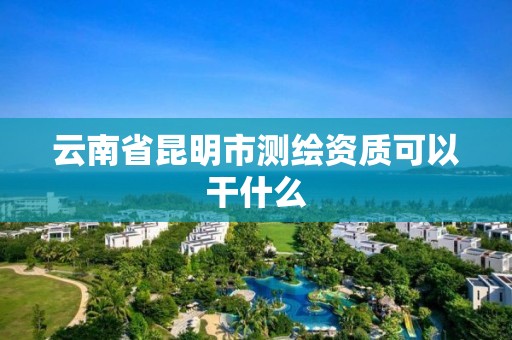 云南省昆明市测绘资质可以干什么