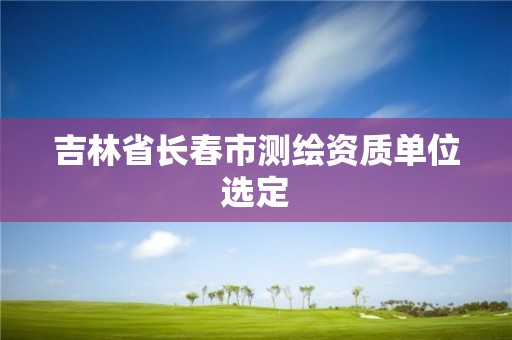 吉林省长春市测绘资质单位选定