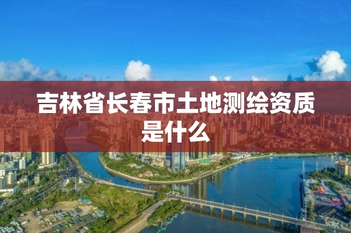 吉林省长春市土地测绘资质是什么