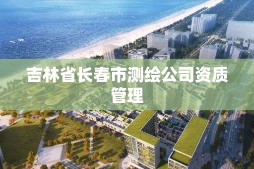 吉林省长春市测绘公司资质管理