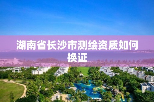 湖南省长沙市测绘资质如何换证