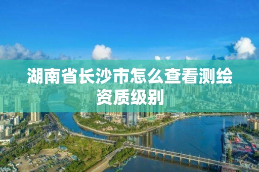 湖南省长沙市怎么查看测绘资质级别