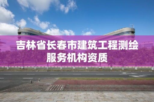 吉林省长春市建筑工程测绘服务机构资质