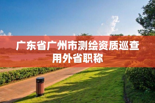 广东省广州市测绘资质巡查用外省职称