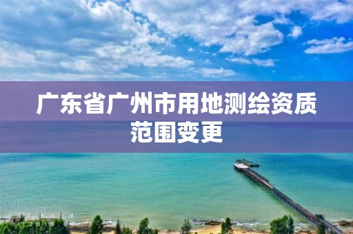 广东省广州市用地测绘资质范围变更