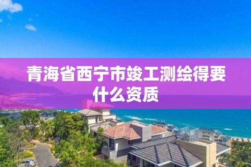 青海省西宁市竣工测绘得要什么资质