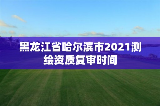 黑龙江省哈尔滨市2021测绘资质复审时间