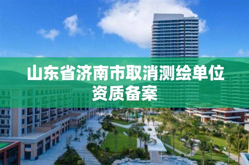 山东省济南市取消测绘单位资质备案