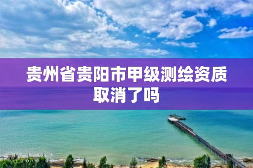 贵州省贵阳市甲级测绘资质取消了吗