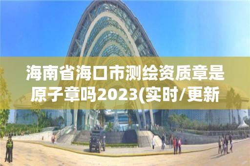 海南省海口市测绘资质章是原子章吗2023(实时/更新中)