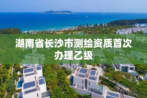 湖南省长沙市测绘资质首次办理乙级