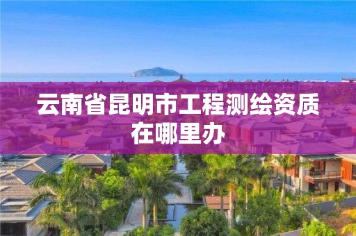 云南省昆明市工程测绘资质在哪里办