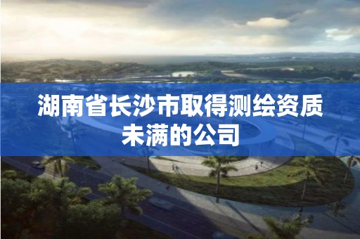 湖南省长沙市取得测绘资质未满的公司