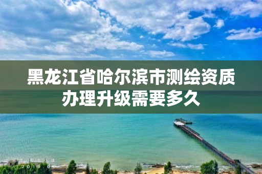 黑龙江省哈尔滨市测绘资质办理升级需要多久